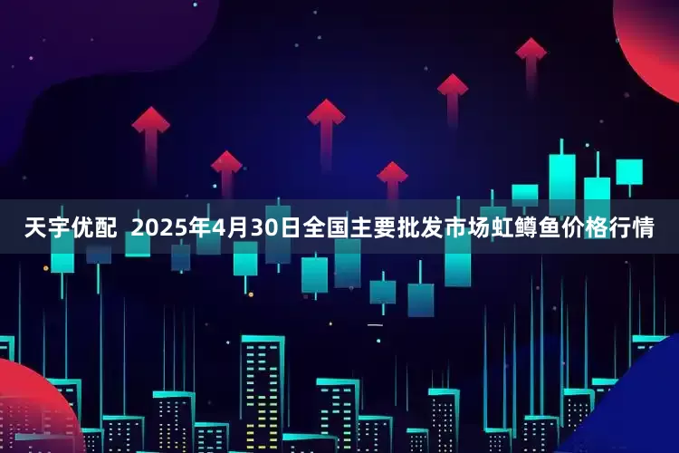 天宇优配  2025年4月30日全国主要批发市场虹鳟鱼价格行情