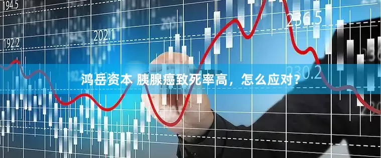 鸿岳资本 胰腺癌致死率高，怎么应对？