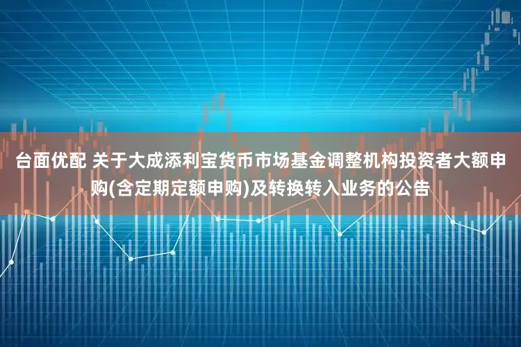 台面优配 关于大成添利宝货币市场基金调整机构投资者大额申购(含定期定额申购)及转换转入业务的公告
