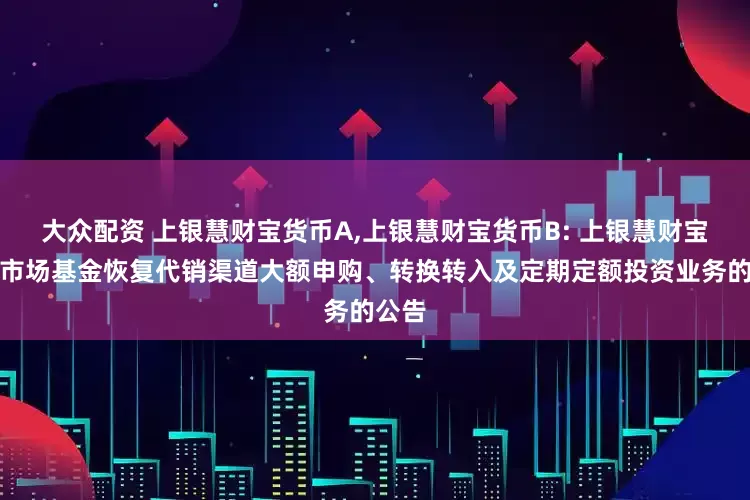 大众配资 上银慧财宝货币A,上银慧财宝货币B: 上银慧财宝货币市场基金恢复代销渠道大额申购、转换转入及定期定额投资业务的公告
