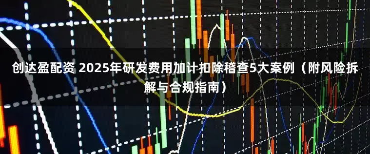创达盈配资 2025年研发费用加计扣除稽查5大案例（附风险拆解与合规指南）