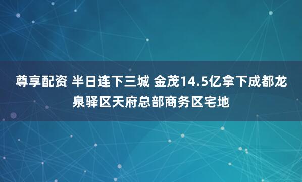 尊享配资 半日连下三城 金茂14.5亿拿下成都龙泉驿区天府总部商务区宅地