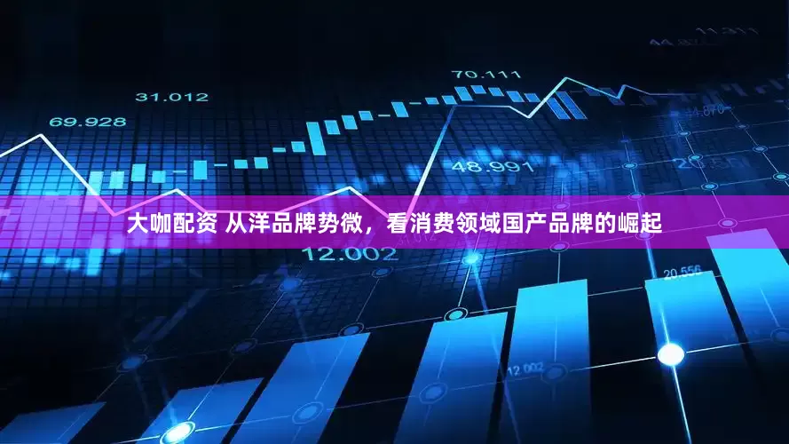 大咖配资 从洋品牌势微，看消费领域国产品牌的崛起