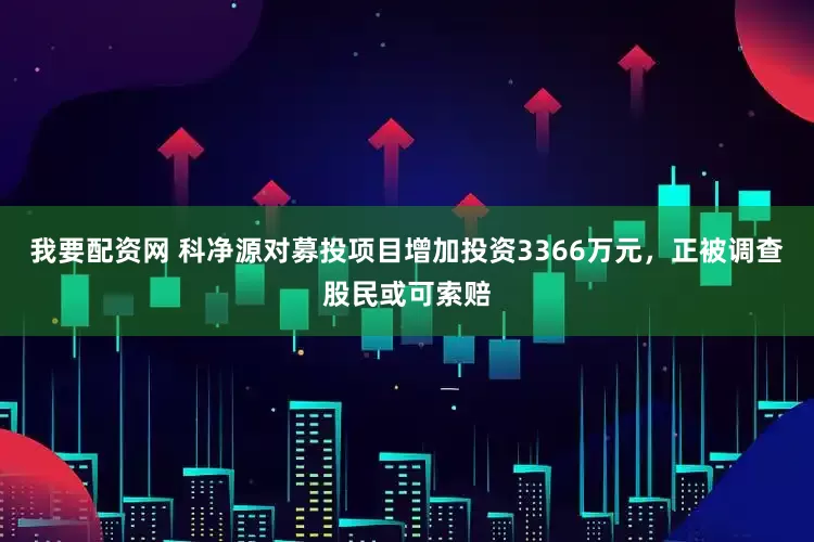 我要配资网 科净源对募投项目增加投资3366万元，正被调查股民或可索赔