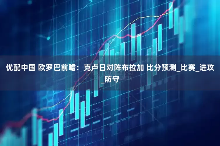 优配中国 欧罗巴前瞻：克卢日对阵布拉加 比分预测_比赛_进攻_防守