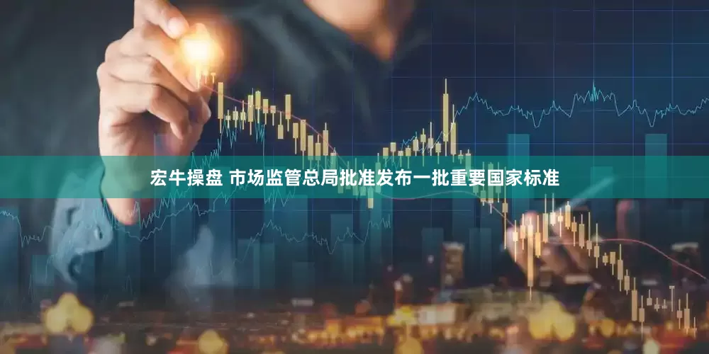 宏牛操盘 市场监管总局批准发布一批重要国家标准