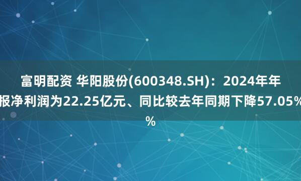 富明配资 华阳股份(600348.SH)：2024年年报净利润为22.25亿元、同比较去年同期下降57.05%