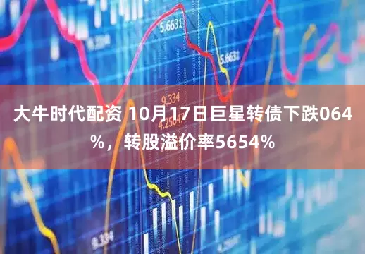 大牛时代配资 10月17日巨星转债下跌064%，转股溢价率5654%