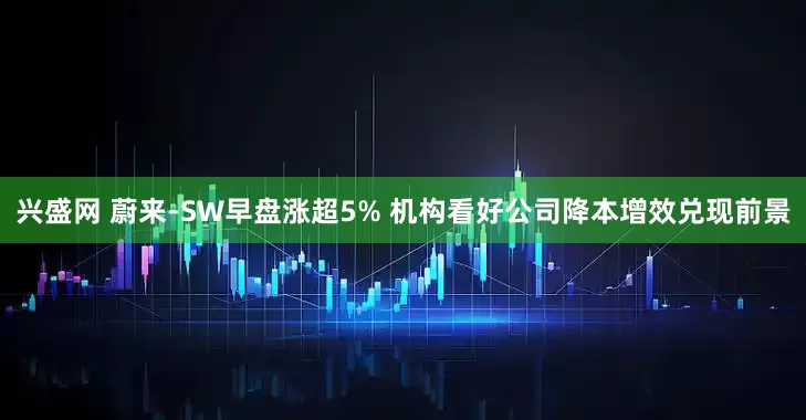 兴盛网 蔚来-SW早盘涨超5% 机构看好公司降本增效兑现前景