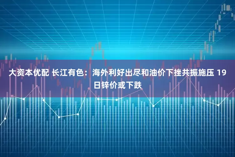 大资本优配 长江有色：海外利好出尽和油价下挫共振施压 19日锌价或下跌
