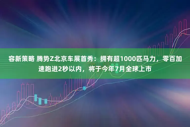 容新策略 腾势Z北京车展首秀：拥有超1000匹马力，零百加速跑进2秒以内，将于今年7月全球上市
